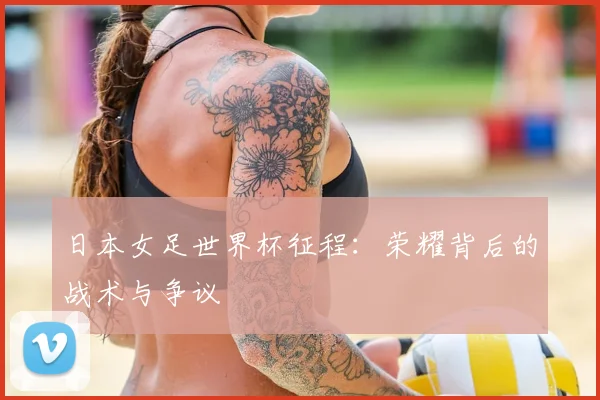 日本女足世界杯征程：荣耀背后的战术与争议