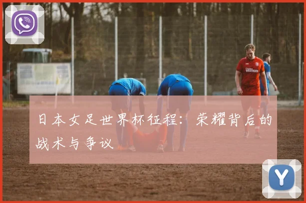 日本女足世界杯征程：荣耀背后的战术与争议