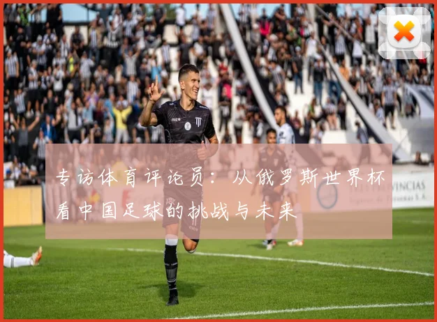 专访体育评论员:从俄罗斯世界杯看中国足球的挑战与未来