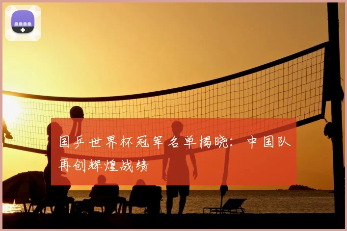 国乒世界杯冠军名单揭晓：中国队再创辉煌战绩