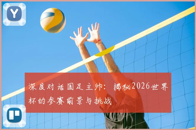深度对话国足主帅:揭秘2026世界杯的参赛前景与挑战