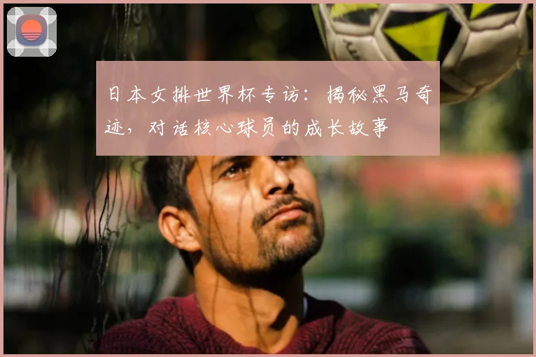 日本女排世界杯专访：揭秘黑马奇迹，对话核心球员的成长故事