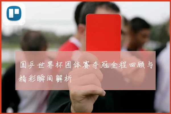 国乒世界杯团体赛夺冠全程回顾与精彩瞬间解析