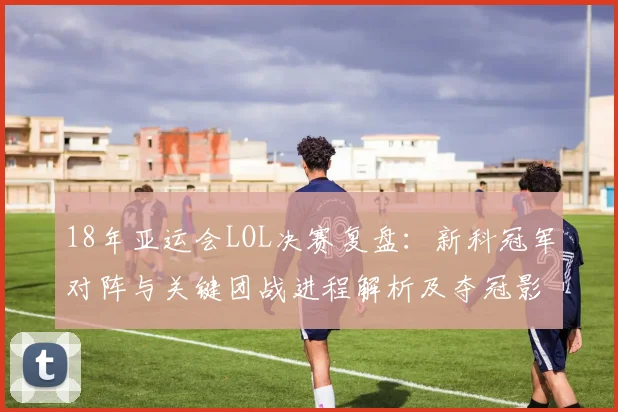18年亚运会LOL决赛复盘：新科冠军对阵与关键团战进程解析及夺冠影响