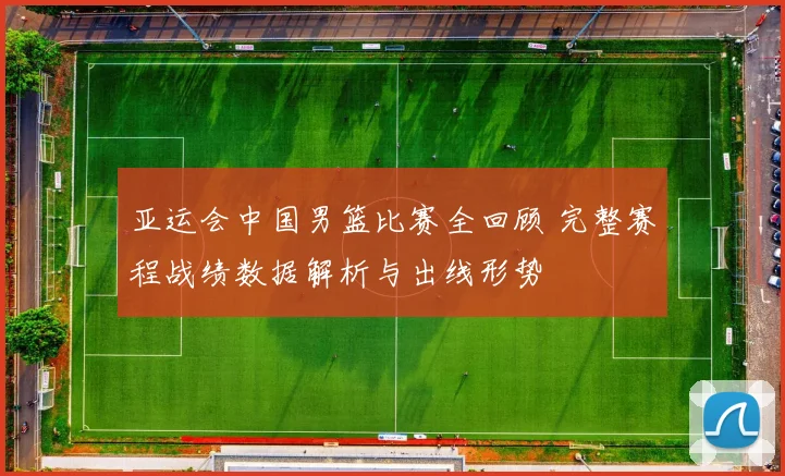 亚运会中国男篮比赛全回顾 完整赛程战绩数据解析与出线形势