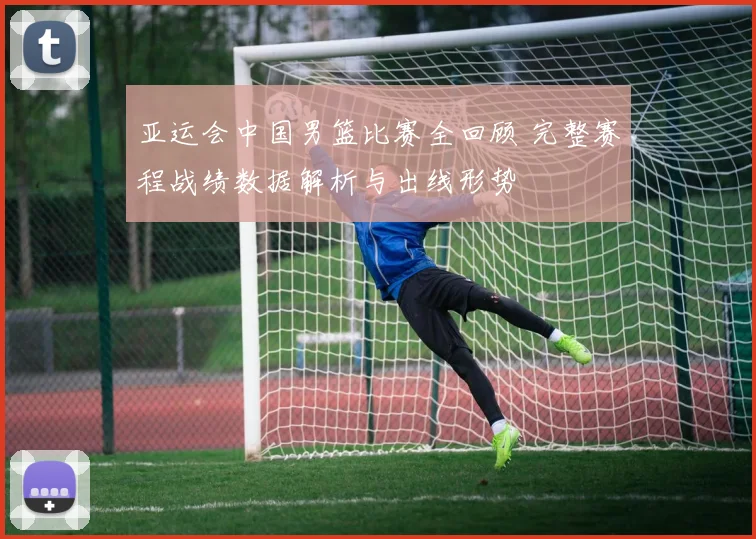 亚运会中国男篮比赛全回顾 完整赛程战绩数据解析与出线形势