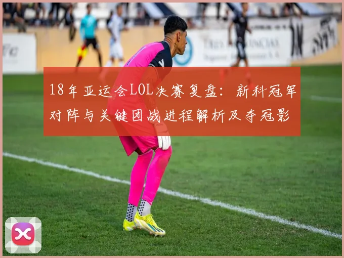 18年亚运会LOL决赛复盘：新科冠军对阵与关键团战进程解析及夺冠影响