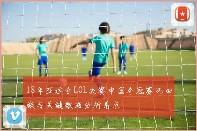 18年亚运会LOL决赛中国夺冠赛况回顾与关键数据分析看点