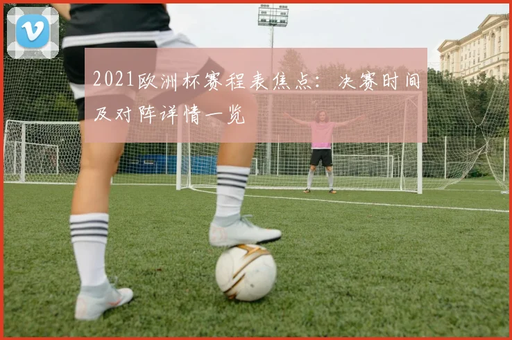 2021欧洲杯赛程表焦点：决赛时间及对阵详情一览