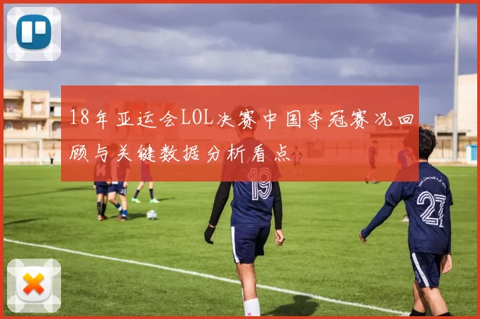 18年亚运会LOL决赛中国夺冠赛况回顾与关键数据分析看点