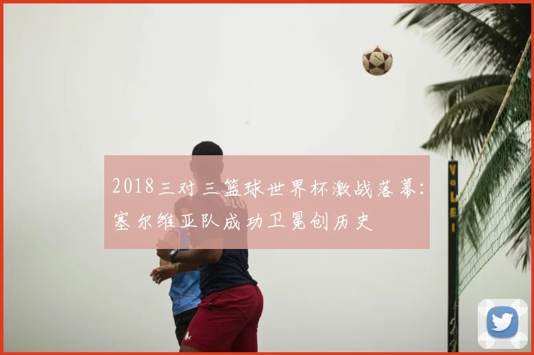 2018三对三篮球世界杯激战落幕：塞尔维亚队成功卫冕创历史